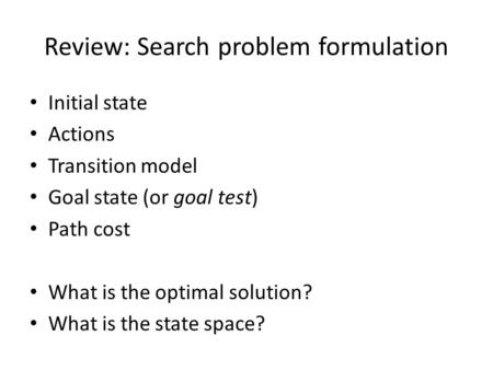 Review: Search problem formulation Initial state Actions Transition model Goal state (or goal test) Path cost What is the optimal solution? What is the.