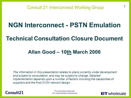 For discussion purposes. No implementation assurances 1 Consult 21 Interconnect Working Group NGN Interconnect - PSTN Emulation Technical Consultation.