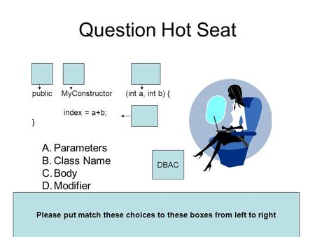 Question Hot Seat public MyConstructor (int a, int b) { index = a+b; } A.Parameters B.Class Name C.Body D.Modifier Please put match these choices to these.