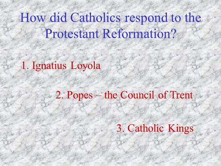 How did Catholics respond to the Protestant Reformation? 1. Ignatius Loyola 2. Popes – the Council of Trent 3. Catholic Kings.