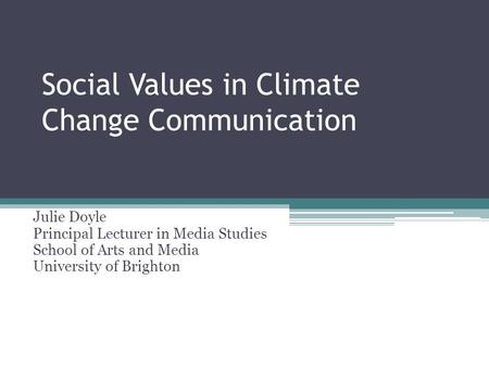 Social Values in Climate Change Communication Julie Doyle Principal Lecturer in Media Studies School of Arts and Media University of Brighton.