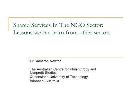 Shared Services In The NGO Sector: Lessons we can learn from other sectors Dr Cameron Newton The Australian Centre for Philanthropy and Nonprofit Studies.