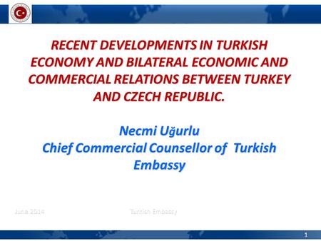 June 2014 Turkish Embassy 1 RECENT DEVELOPMENTS IN TURKISH ECONOMY AND BILATERAL ECONOMIC AND COMMERCIAL RELATIONS BETWEEN TURKEY AND CZECH REPUBLIC. Necmi.
