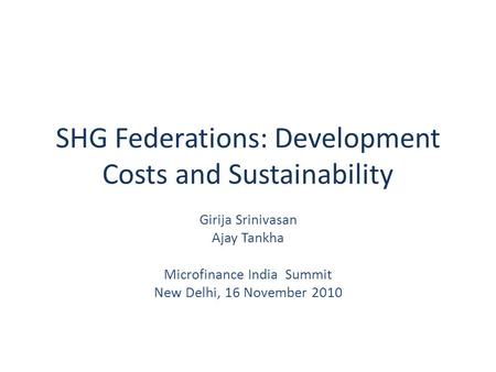 SHG Federations: Development Costs and Sustainability Girija Srinivasan Ajay Tankha Microfinance India Summit New Delhi, 16 November 2010.