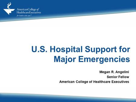 U.S. Hospital Support for Major Emergencies Megan R. Angelini Senior Fellow American College of Healthcare Executives.