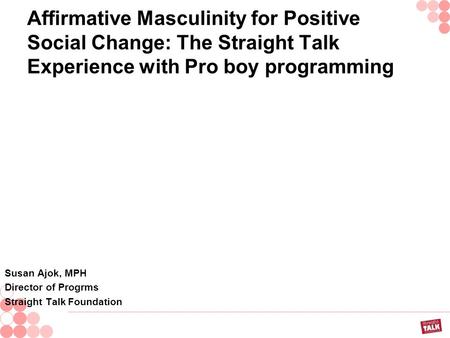 Affirmative Masculinity for Positive Social Change: The Straight Talk Experience with Pro boy programming Susan Ajok, MPH Director of Progrms Straight.