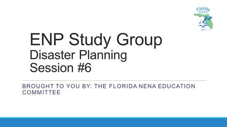 ENP Study Group Disaster Planning Session #6 BROUGHT TO YOU BY: THE FLORIDA NENA EDUCATION COMMITTEE.