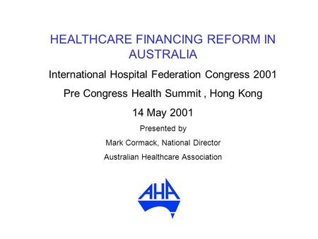 HEALTHCARE FINANCING REFORM IN AUSTRALIA International Hospital Federation Congress 2001 Pre Congress Health Summit, Hong Kong 14 May 2001 Presented by.