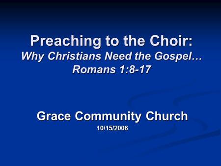 Preaching to the Choir: Why Christians Need the Gospel… Romans 1:8-17 Grace Community Church 10/15/2006.