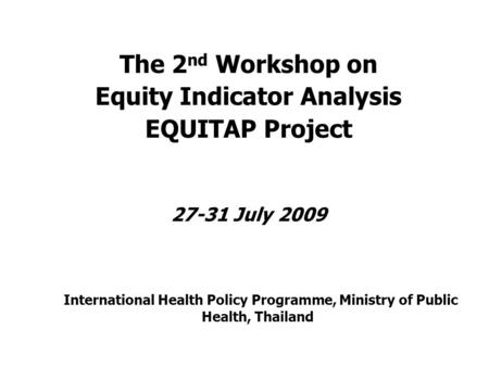 The 2 nd Workshop on Equity Indicator Analysis EQUITAP Project 27-31 July 2009 International Health Policy Programme, Ministry of Public Health, Thailand.
