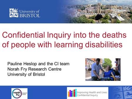 Confidential Inquiry into the deaths of people with learning disabilities Pauline Heslop and the CI team Norah Fry Research Centre University of Bristol.
