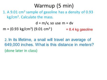 Warmup (5 min) 1. A 9.01 cm3 sample of gasoline has a density of 0.93 kg/cm3. Calculate the mass. d = m/v, so use m = dv m = (0.93 kg/cm3) (9.01 cm3 )