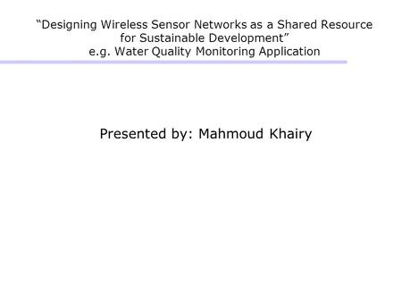“Designing Wireless Sensor Networks as a Shared Resource for Sustainable Development” e.g. Water Quality Monitoring Application Presented by: Mahmoud Khairy.