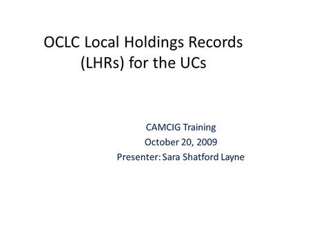 OCLC Local Holdings Records (LHRs) for the UCs CAMCIG Training October 20, 2009 Presenter: Sara Shatford Layne.