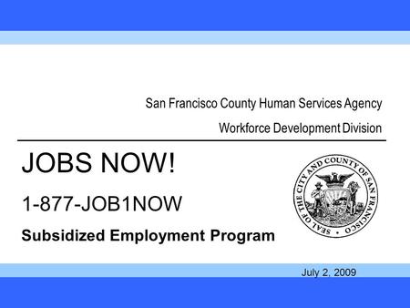 1 San Francisco County Human Services Agency Workforce Development Division JOBS NOW! 1-877-JOB1NOW Subsidized Employment Program July 2, 2009.