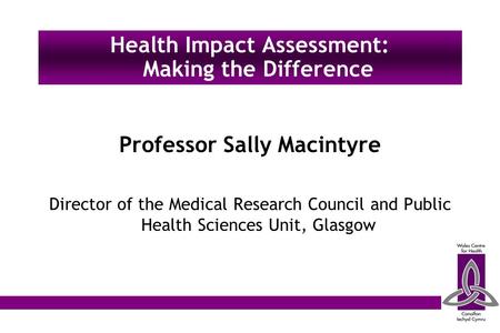 Professor Sally Macintyre Director of the Medical Research Council and Public Health Sciences Unit, Glasgow Health Impact Assessment: Making the Difference.