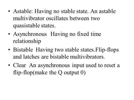 Astable: Having no stable state. An astable multivibrator oscillates between two quasistable states. Asynchronous Having no fixed time relationship Bistable.
