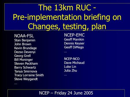 The 13km RUC - Pre-implementation briefing on Changes, testing, plan NCEP – Friday 24 June 2005 NOAA-FSL Stan Benjamin John Brown Kevin Brundage Dezso.