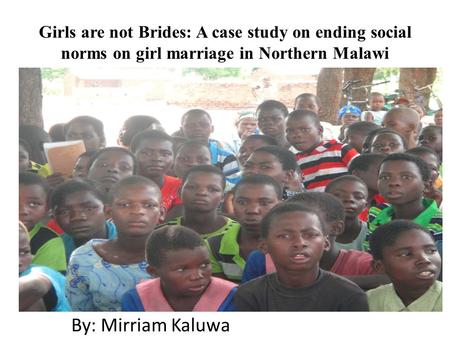 Girls are not Brides: A case study on ending social norms on girl marriage in Northern Malawi By: Mirriam Kaluwa.