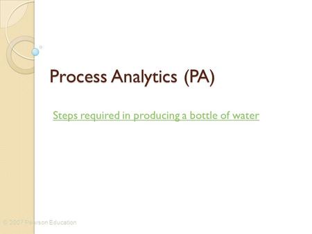 © 2007 Pearson Education Process Analytics (PA) Steps required in producing a bottle of water.