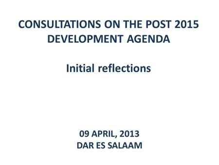 CONSULTATIONS ON THE POST 2015 DEVELOPMENT AGENDA Initial reflections 09 APRIL, 2013 DAR ES SALAAM.