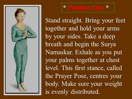 * Position One * Stand straight. Bring your feet together and hold your arms by your sides. Take a deep breath and begin the Surya Namaskar. Exhale as.