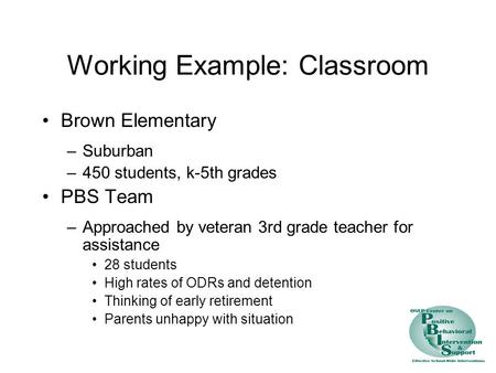 Working Example: Classroom Brown Elementary –Suburban –450 students, k-5th grades PBS Team –Approached by veteran 3rd grade teacher for assistance 28 students.