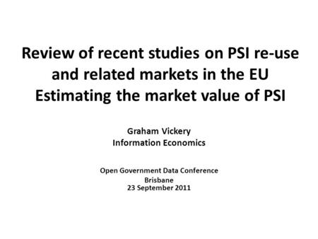 Review of recent studies on PSI re-use and related markets in the EU Estimating the market value of PSI Graham Vickery Information Economics Open Government.