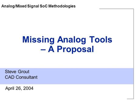 Steve Grout CAD Consultant April 26, 2004 Missing Analog Tools – A Proposal Analog/Mixed Signal SoC Methodologies.