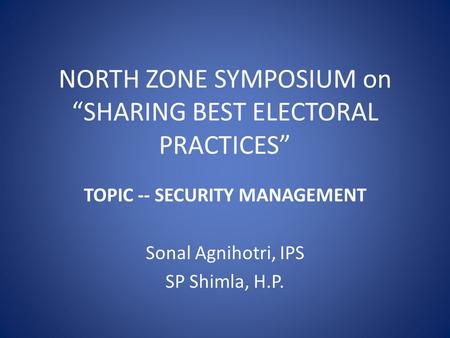 NORTH ZONE SYMPOSIUM on “SHARING BEST ELECTORAL PRACTICES” TOPIC -- SECURITY MANAGEMENT Sonal Agnihotri, IPS SP Shimla, H.P.