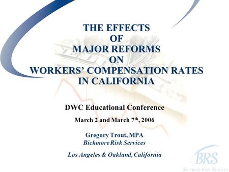 THE EFFECTS OF MAJOR REFORMS ON WORKERS’ COMPENSATION RATES IN CALIFORNIA DWC Educational Conference March 2 and March 7 th, 2006 Gregory Trout, MPA Bickmore.