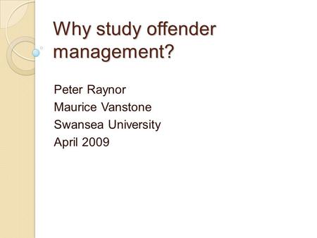 Why study offender management? Peter Raynor Maurice Vanstone Swansea University April 2009.