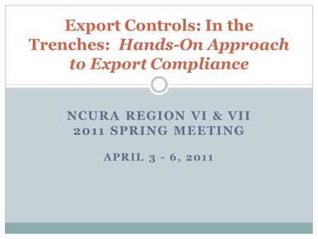 NCURA REGION VI & VII 2011 SPRING MEETING APRIL 3 - 6, 2011 Export Controls: In the Trenches: Hands-On Approach to Export Compliance.