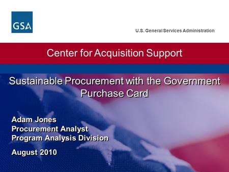 U.S. General Services Administration Sustainable Procurement with the Government Purchase Card Adam Jones Procurement Analyst Program Analysis Division.