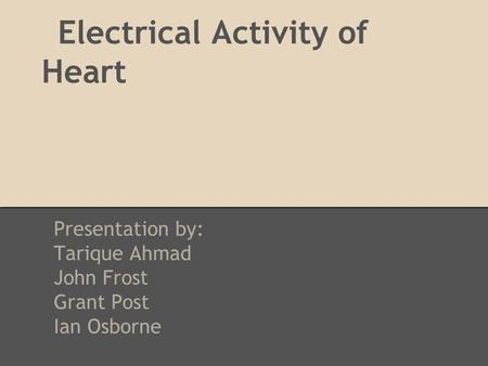 Electrical Activity of Heart Presentation by: Tarique Ahmad John Frost Grant Post Ian Osborne.