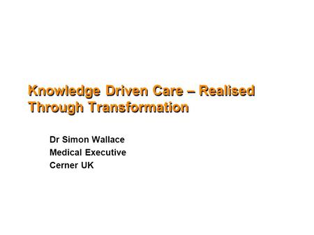Knowledge Driven Care – Realised Through Transformation Dr Simon Wallace Medical Executive Cerner UK.
