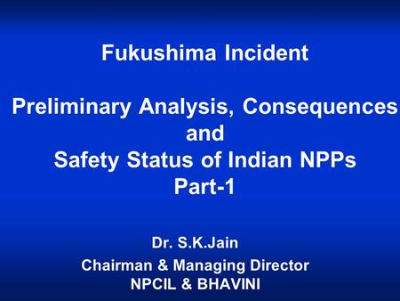 Fukushima Incident Preliminary Analysis, Consequences and Safety Status of Indian NPPs Part-1 Dr. S.K.Jain Chairman & Managing Director NPCIL & BHAVINI.