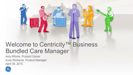 Welcome to Centricity™ Business Bundled Care Manager Amy Milone, Product Owner Evan Richards, Product Manager April 30, 2015.