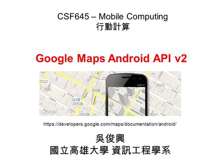 Google Maps Android API v2 吳俊興 國立高雄大學 資訊工程學系 CSF645 – Mobile Computing 行動計算 https://developers.google.com/maps/documentation/android/