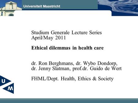 Universiteit Maastricht Studium Generale Lecture Series April/May 2011 Ethical dilemmas in health care dr. Ron Berghmans, dr. Wybo Dondorp, dr. Jenny Slatman,