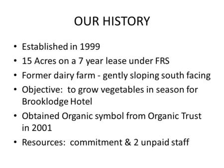 OUR HISTORY Established in 1999 15 Acres on a 7 year lease under FRS Former dairy farm - gently sloping south facing Objective: to grow vegetables in season.