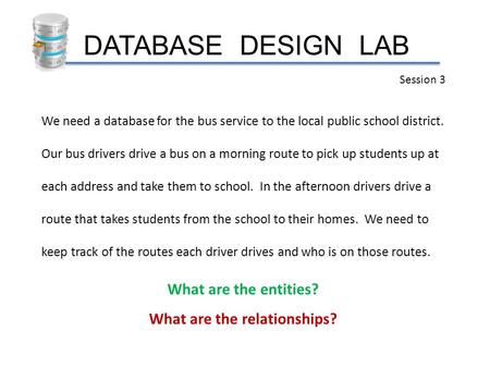 DATABASE DESIGN LAB Session 3 We need a database for the bus service to the local public school district. Our bus drivers drive a bus on a morning route.