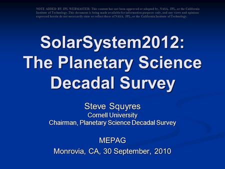 SolarSystem2012: The Planetary Science Decadal Survey Steve Squyres Cornell University Chairman, Planetary Science Decadal Survey MEPAG Monrovia, CA, 30.