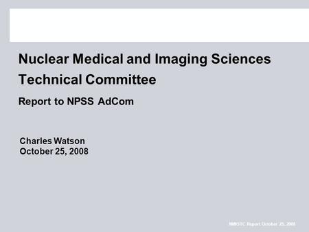 NMISTC Report October 25, 2008 Nuclear Medical and Imaging Sciences Technical Committee Report to NPSS AdCom Charles Watson October 25, 2008.