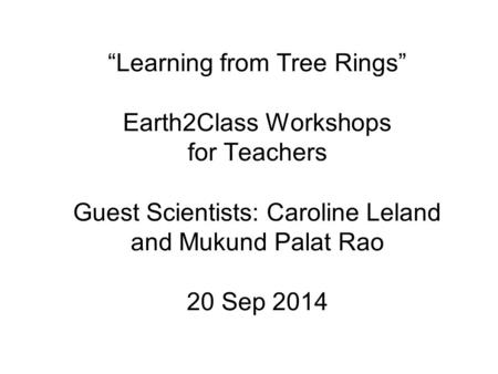 “Learning from Tree Rings” Earth2Class Workshops for Teachers Guest Scientists: Caroline Leland and Mukund Palat Rao 20 Sep 2014.