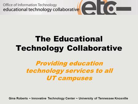 The Educational Technology Collaborative Providing education technology services to all UT campuses Gina Roberts ~ Innovative Technology Center ~ University.