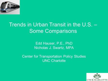 Trends in Urban Transit in the U.S. – Some Comparisons Edd Hauser, P.E., PhD Nicholas J. Swartz, MPA Center for Transportation Policy Studies UNC Charlotte.
