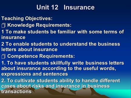 Unit 12 Insurance Teaching Objectives:  Knowledge Requirements: 1 To make students be familiar with some terms of insurance 2 To enable students to understand.