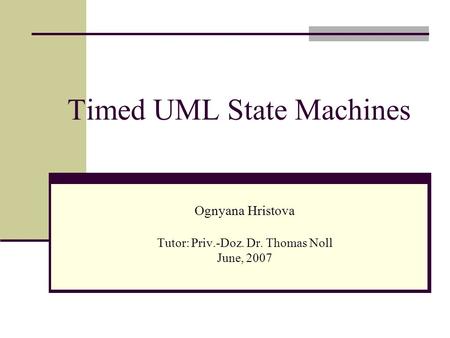 Timed UML State Machines Ognyana Hristova Tutor: Priv.-Doz. Dr. Thomas Noll June, 2007.