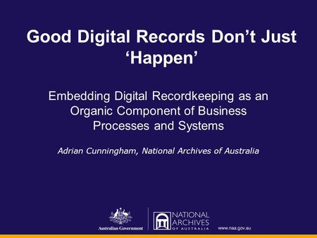 Good Digital Records Don’t Just ‘Happen’ Embedding Digital Recordkeeping as an Organic Component of Business Processes and Systems Adrian Cunningham, National.
